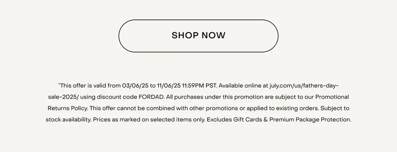 SHOP NOW. *This offer is valid from 03/06/25 to 11/06/25 11:59PM PST. Available online at july.com/us/fathers-day-sale-2025/ using discount code FORDAD. All purchases under this promotion are subject to our Promotional Returns Policy. This offer cannot be combined with other promotions or applied to existing orders. Subject to stock availability. Prices as marked on selected items only. Excludes Gift Cards & Premium Package Protection.