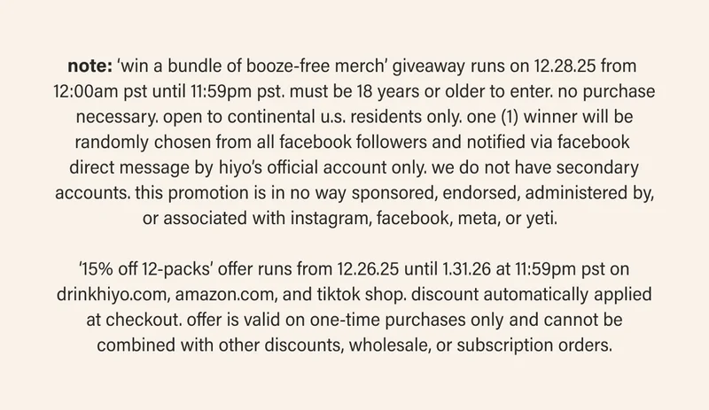 note: ‘win a bundle of booze-free merch’ giveaway runs on 12.28.25 from  12:00am pst until 11:59pm pst. must be 18 years or older to enter. no purchase necessary. open to continental u.s. residents only. one (1) winner will be randomly chosen from all facebook followers and notified via facebook  direct message by hiyo’s official account only. we do not have secondary accounts. this promotion is in no way sponsored, endorsed, administered by, or associated with instagram, facebook, meta, or yeti.    ‘15% off 12-packs’ offer runs from 12.26.25 until 1.31.26 at 11:59pm pst on drinkhiyo.com, amazon.com, and tiktok shop. discount automatically applied at checkout. offer is valid on one-time purchases only and cannot be combined with other discounts, wholesale, or subscription orders.