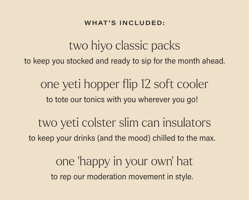 what’s included: two hiyo classic packs to keep you stocked and ready to sip for the month ahead.   one yeti hopper flip 12 soft cooler to tote our tonics with you wherever you go! two yeti colster slim can insulators to keep your drinks (and the mood) chilled to the max. one ‘happy in your own’ hat to rep our moderation movement in style.