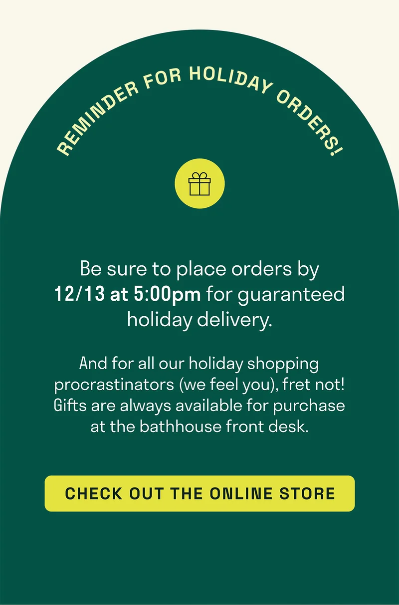 And for all our holiday shopping procrastinators (we feel you), fret not! Gifts are always available for purchase at the bathhouse front desk.  Be sure to place orders by 12/13 at 5:00pm for guaranteed holiday delivery.