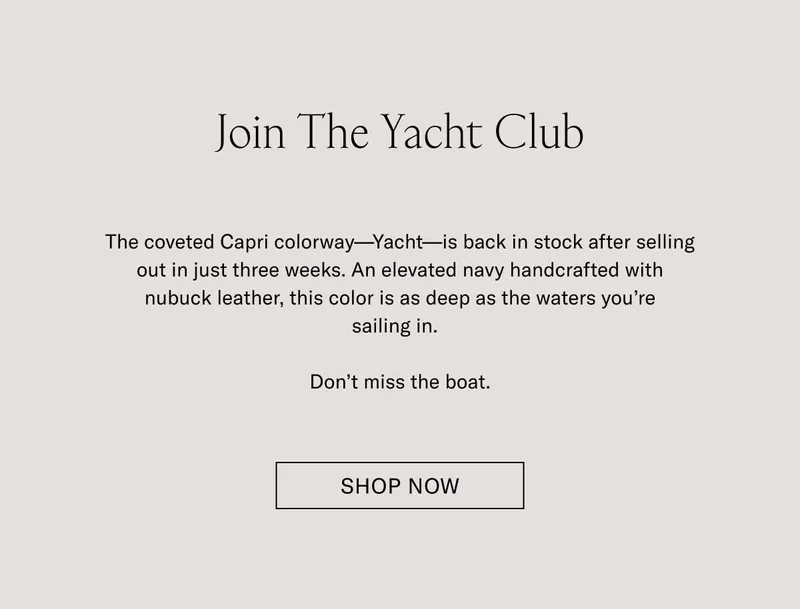 Join The Yacht Club. The coveted colorway–Yacht–is back in stock after selling out in just three weeks. An elevated navy handcrafted with nubuck leather, this color is as deep as the waters you're sailing in. Don't miss the boat. Shop Now