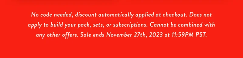 No code needed, discount automatically applied at checkout. Does not apply to build your pack, sets, or subscriptions. Cannot be combined with any other offers. Sale ends November 27th, 2023 at 11:59PM PST.