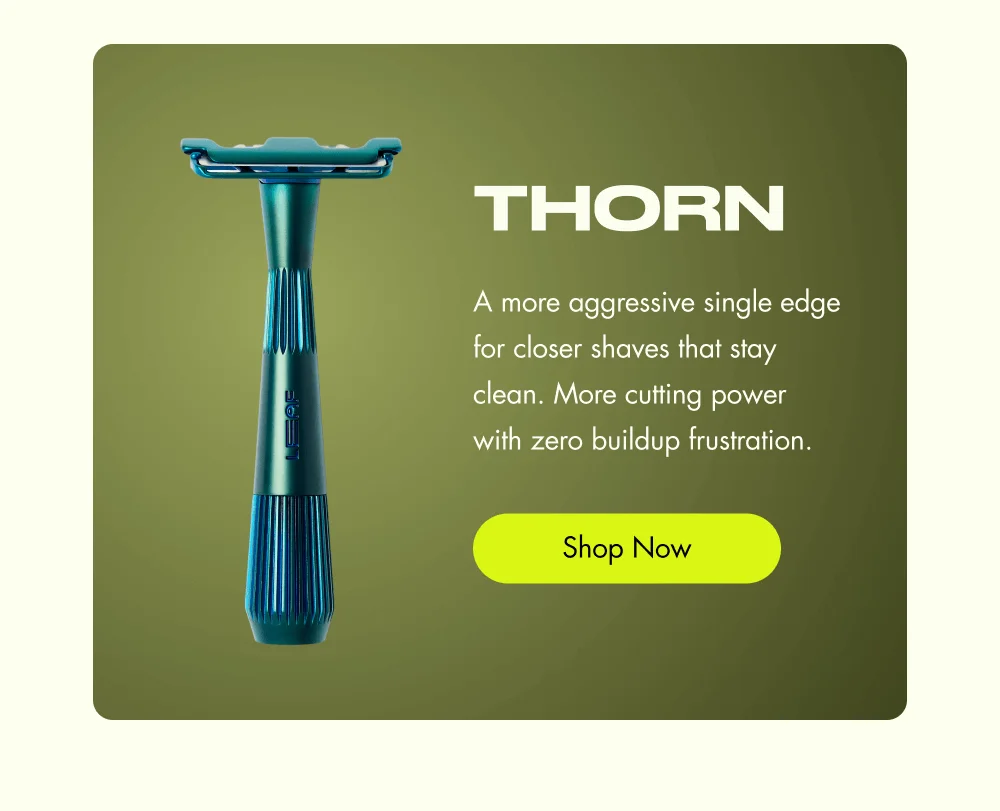 Thorn A more aggressive single edge for closer shaves that stay clean. More cutting power with zero buildup frustration. Shop Now