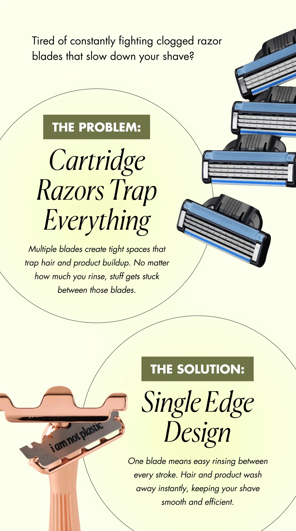 Tired of constantly fighting clogged razor blades that slow down your shave? The Problem: Cartridge Razors Trap Everything Multiple blades create tight spaces that trap hair and product buildup. No matter how much you rinse, stuff gets stuck between those blades. The Solution: Single Edge Design One blade means easy rinsing between every stroke. Hair and product wash away instantly, keeping your shave smooth and efficient.