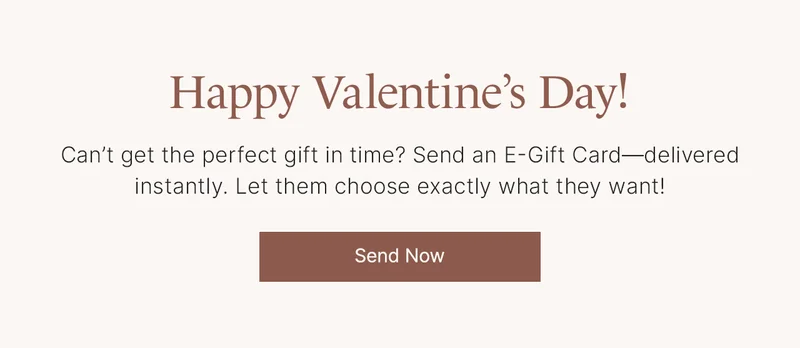 Happy Valentine’s Day! Can’t get the perfect gift in time? Send an E-Gift Card—delivered instantly. Let them choose exactly what they want! Send Now