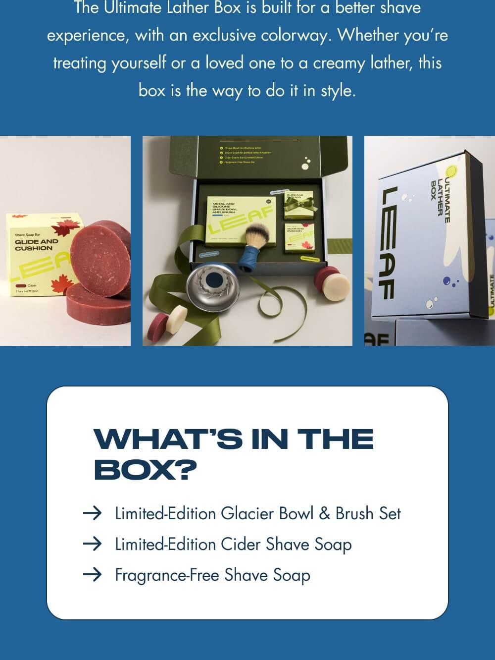The Ultimate Lather Box is built for a better shave experience, with an exclusive colorway. Whether you’re treating yourself or a loved one to a creamy lather, this box is the way to do it in style.  What’s In the Box?   Limited-Edition Glacier Bowl & Brush Set Limited-Edition Cider Shave Soap Fragrance-Free Shave Soap