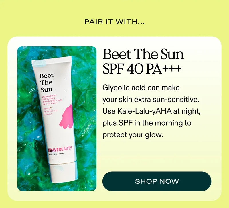 Pair It With…  Beet The Sun SPF 40 PA+++ Glycolic acid can make your skin extra sun-sensitive. Use Kale-Lalu-yAHA at night, plus SPF in the morning to protect your glow.