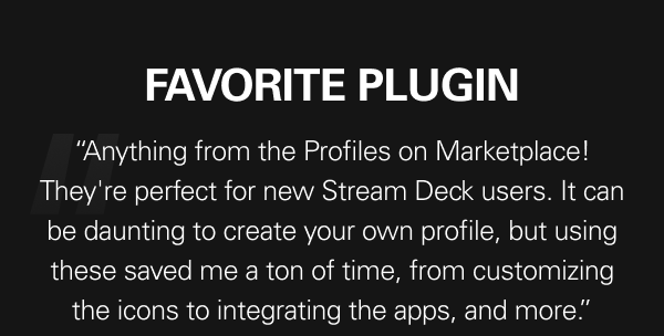 “Anything from the Profiles on Marketplace! They're perfect for new Stream Deck users. It can be daunting to create your own profile, but using these saved me a ton of time, from customizing the icons to integrating the apps, and more.”