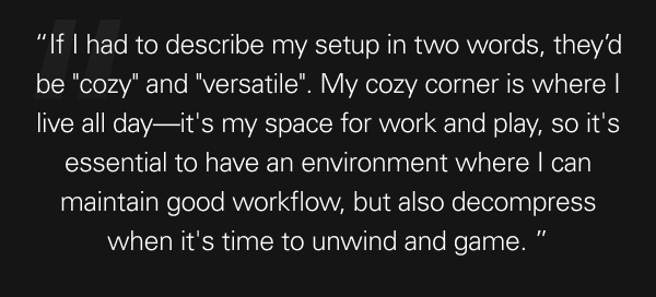 “If I had to describe my setup in two words, they’d be ''cozy'' and ''versatile''. My cozy corner is where I live all day—it's my space for work and play, so it's essential to have an environment where I can maintain good workflow, but also decompress when it's time to unwind and game.”