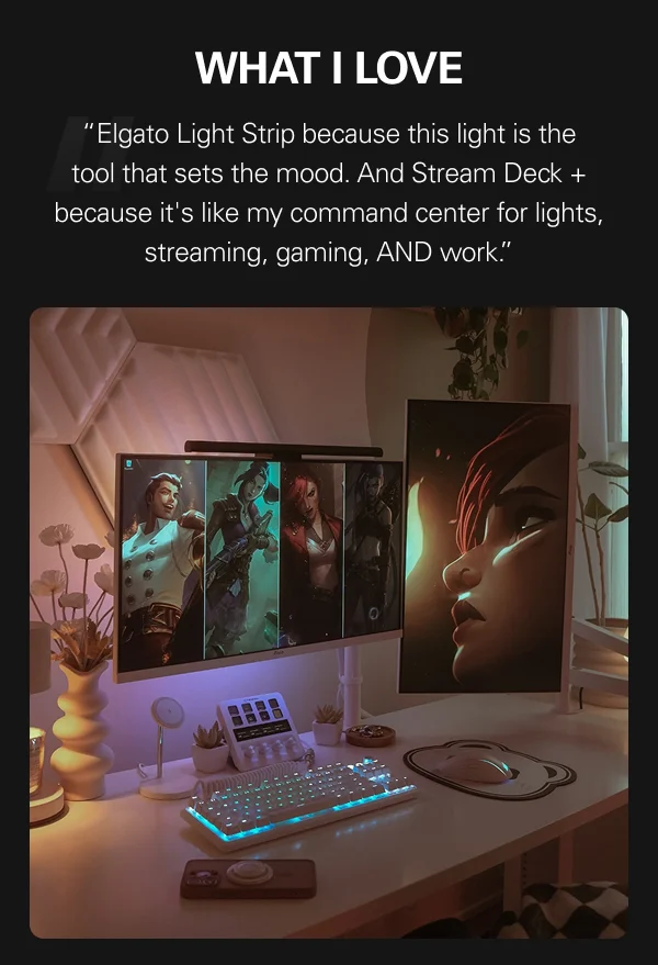 “Elgato Light Strip because this light is the tool that sets the mood. And Stream Deck + because it's like my command center for lights, streaming, gaming, AND work.”