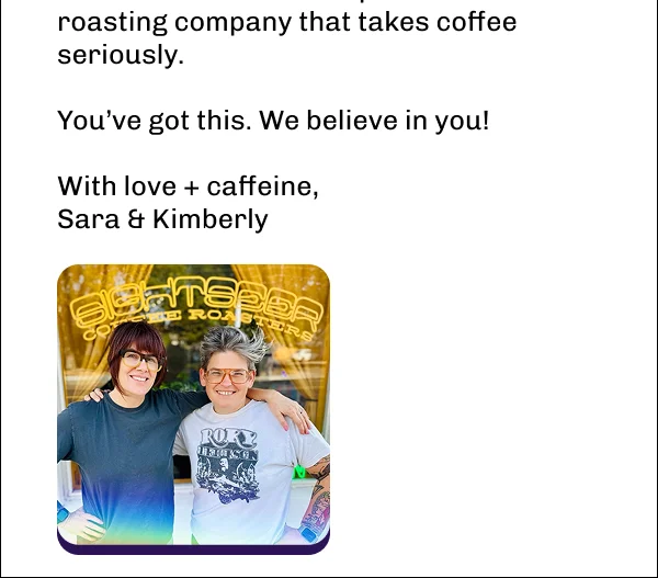 No shipping anxiety. No fake apologies.   Just really good coffee that supports women farmers and a queer-owned roasting company that takes coffee seriously.  You’ve got this. We believe in you!  With love + caffeine, Sara & Kimberly