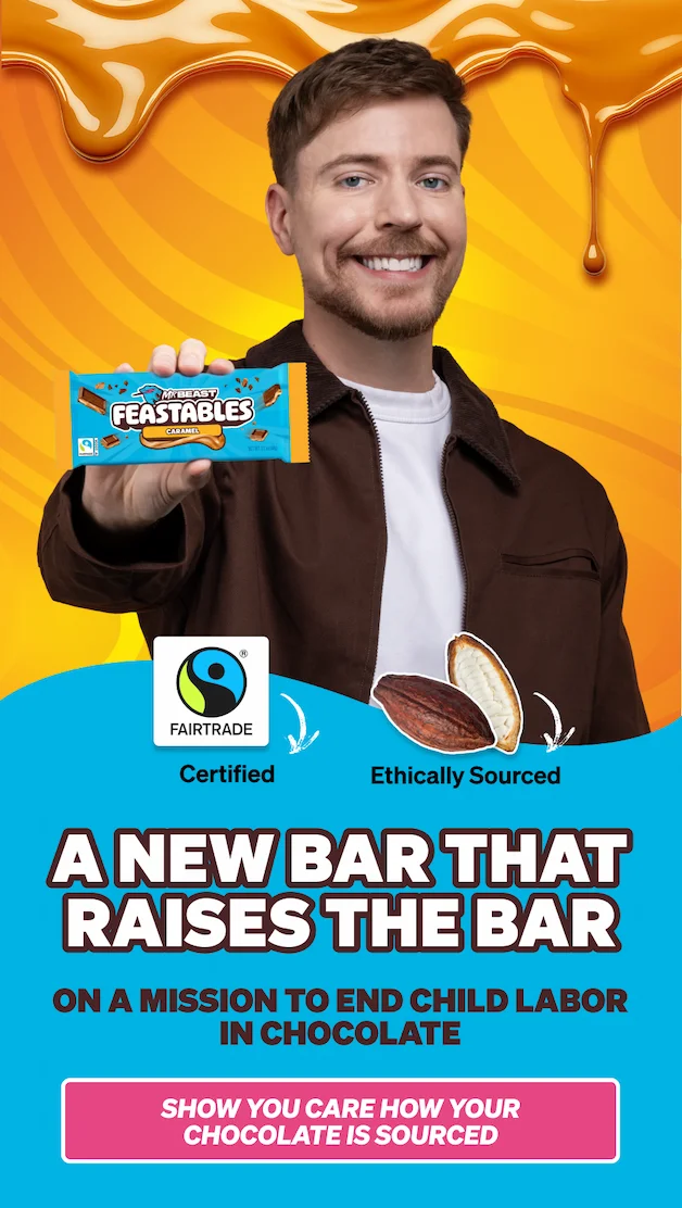 A NEW BAR THAT RAISES THE BAR!  Fairtrade certified! Ethically sourced!  Feastables is on a mission to end child labor in cocoa. Show you care how your chocolate is sourced.
