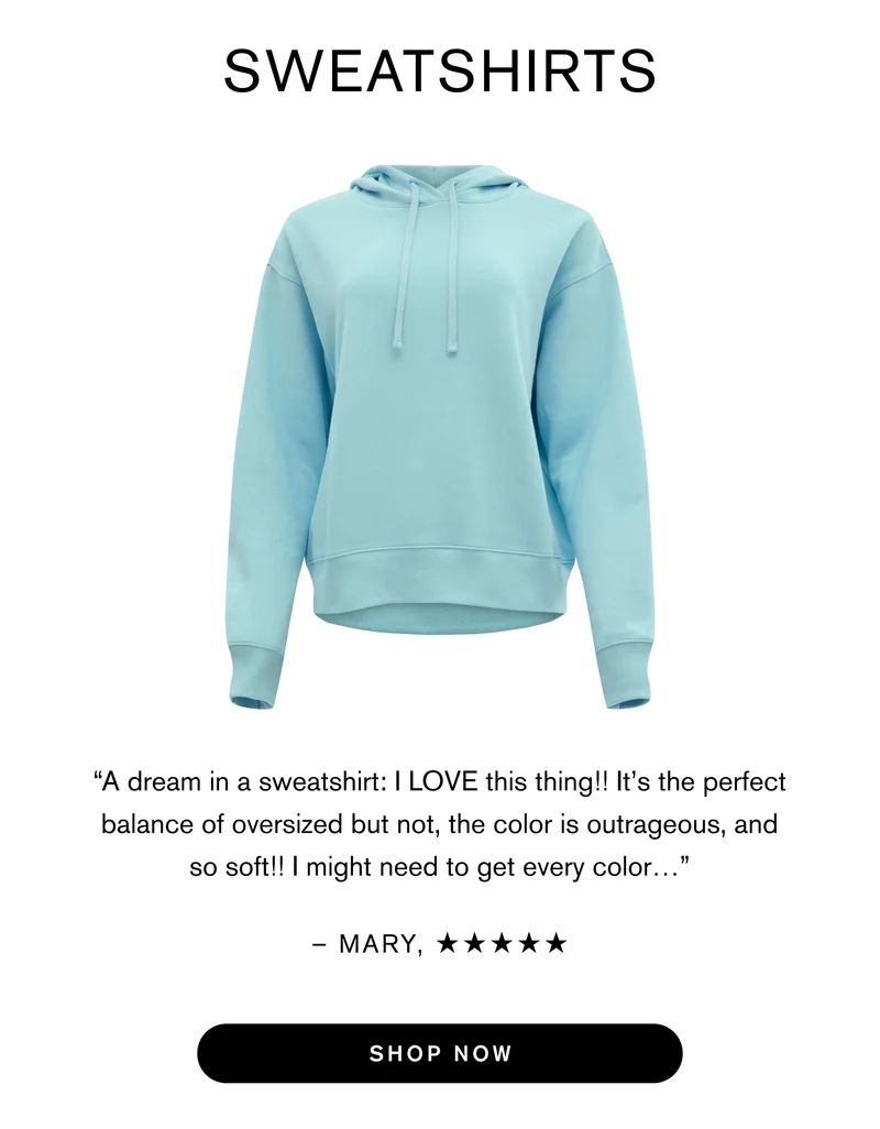 Sweatshirts “A dream in a sweatshirt: I LOVE this thing!! It’s the perfect balance of oversized but not, the color is outrageous, and so soft!! might need to get every color…”  - Mary M.