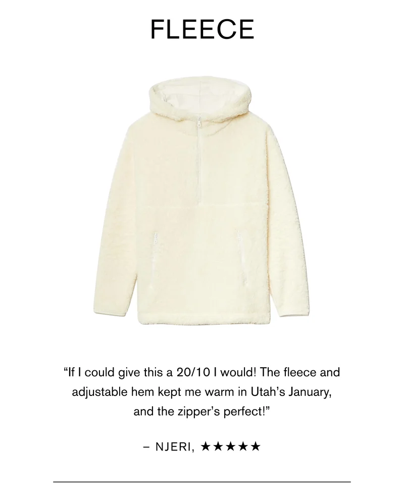 Fleece “If I could give this a 20/10 I would! The fleece and adjustable hem kept me warm in Utah’s January, and the zipper’s perfect!” - Njeri W.
