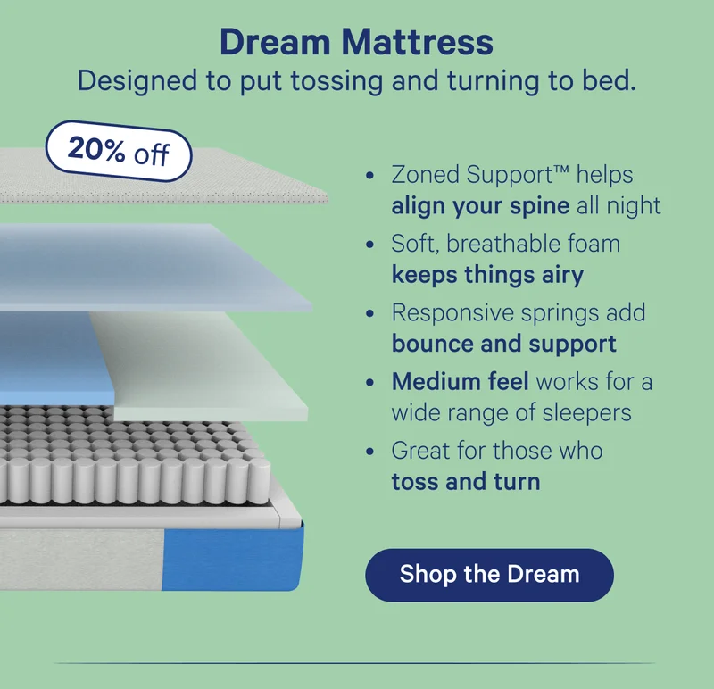 Dream Mattress; Designed to put tossing and turning to bed. Zoned Support helps align your spine all night, Soft, breathable foam keeps things airy, Responsive springs add bounce and support, Medium feel works for a wide range of sleepers, Great for those who toss and turn