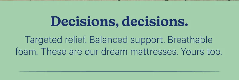 Decisions, decision. Targeted relief. Balanced support. Breathable foam. These are our dream mattresses. Yours too.