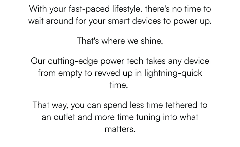 With your fast-paced lifestyle, there's no time to wait around for your smart devices to power up.   That's where we shine.  Our cutting-edge power tech takes any device from empty to&nbsp;revved up&nbsp;in lightning-quick time.&nbsp;  That way, you can spend less time tethered to an outlet and more time tuning into what matters.