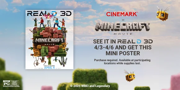 A MINECRAFT MOVIE | SEE IT IN REALD 3D 4/3 - 4/6 AND GET THIS MINI POSTER | Purchase required. Available at participating locations while supplies last. A MINECRAFT MOVIE | SEE IT IN REALD 3D 4/3 - 4/6 AND GET THIS MINI POSTER | Purchase required. Available at participating locations while supplies last.