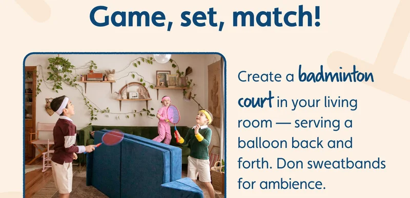 Game, set, match! Create a badminton court in your living room — serving a balloon back and forth. Don sweatbands for ambience.