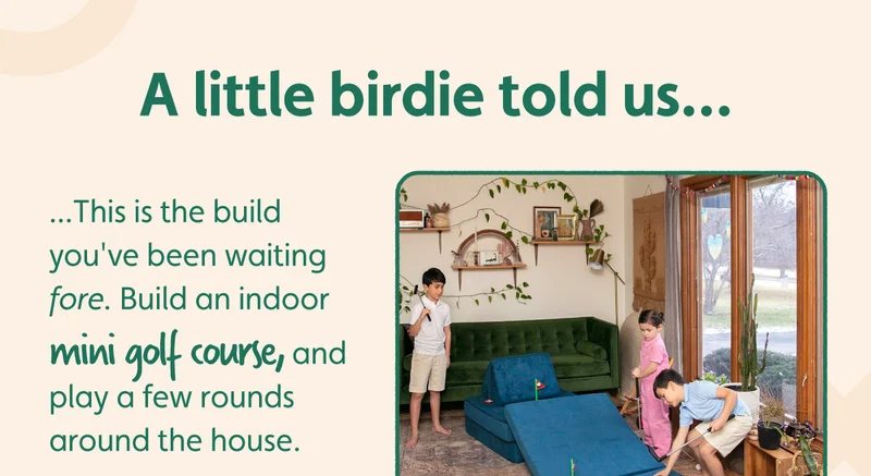 A little birdie told us this is the build you've been waiting fore. Build an indoor mini golf course, and play a few rounds around the house.