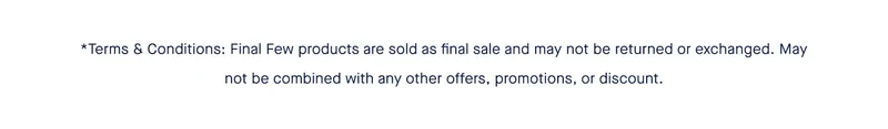 *Terms & Conditions: Final Few products are sold as final sale and may not be returned or exchanged. May not be combined with any other offers, promotions, or discount.