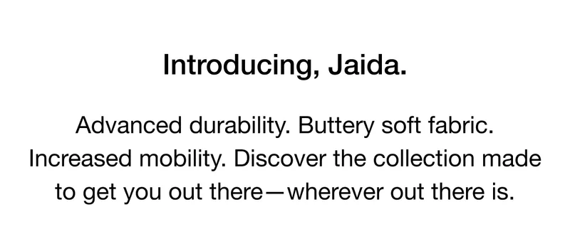 Introducing, Jaida. Advanced durability. Buttery soft fabric. Increased mobility. Discover the collection made to get you out of there - wherever out there is.
