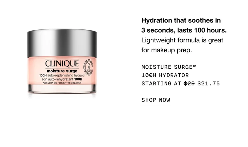 Hydration that soothes in 3 seconds, lasts 100 hours. Lightweight formula is great for makeup prep. MOISTURE SURGE™ 100H HYDRATOR STARTING AT $21.75 | SHOP NOW