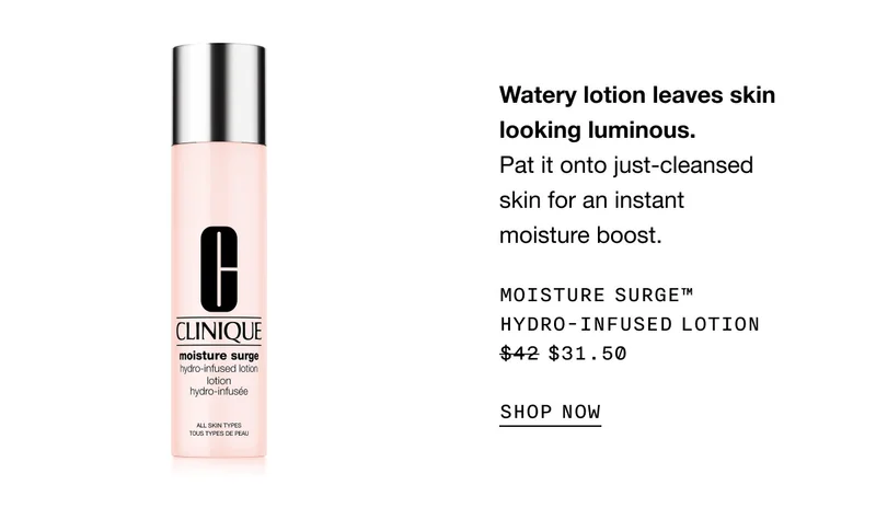 Watery lotion leaves skin looking luminous. Pat it onto just-cleansed skin for an instant moisture boost. MOISTURE SURGE™ HYDRO-INFUSED LOTION $31.50 | SHOP NOW