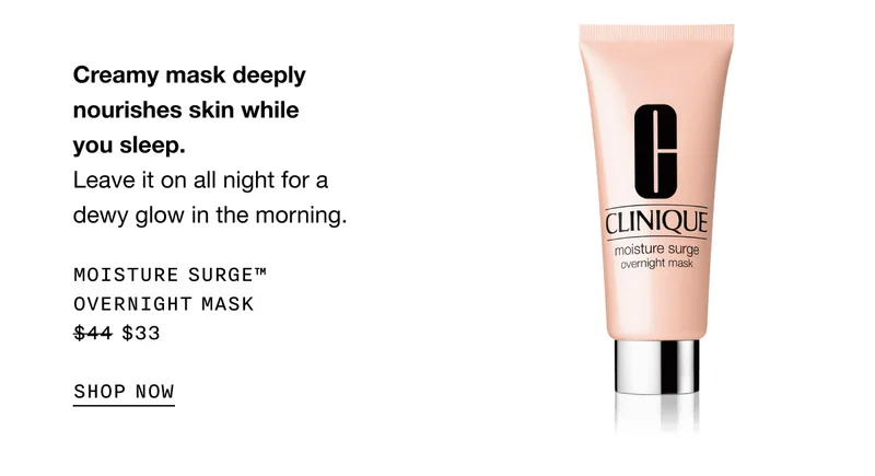Creamy mask deeply nourishes skin while you sleep. Leave it on all night for a dewy glow in the morning. MOISTURE SURGE™ OVERNIGHT MASK $33 | SHOP NOW