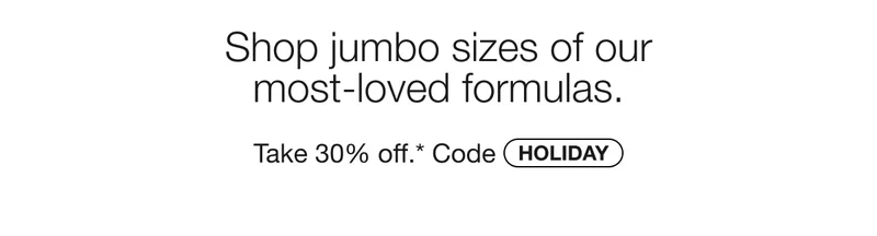Shop jumbo sizes of our most-loved formulas. | Take 30% off.* Code discount code
