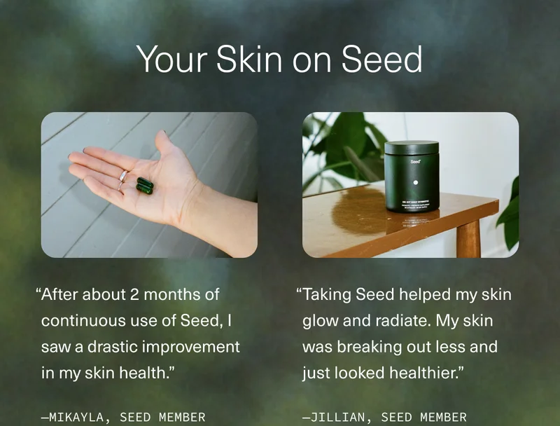 Your Skin on Seed | “After about 2 months of continuous use of Seed, I saw a drastic improvement in my skin health.”—MIKAYLA, SEED MEMBER | “Taking Seed helped my skin glow and radiate. My skin was breaking out less and just looked healthier.” —JILLIAN, SEED MEMBER