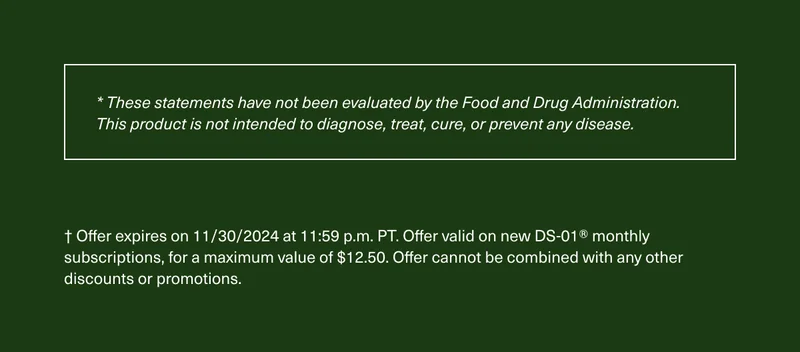 * These statements have not been evaluated by the Food and Drug Administration. This product is not intended to diagnose, treat, cure, or prevent any disease. | † Offer expires on 11/30/2024 at 11:59 p.m. PT. Offer valid on new DS-01® monthly subscriptions, for a maximum value of $12.50. Offer cannot be combined with any other discounts or promotions.
