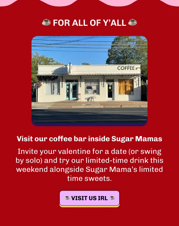 For all of y'all: Visit our coffee bar inside Sugar Mamas. Invite your valentine for a date (or swing by solo) and try our limited-time drink this weekend alongside Sugar Mama’s limited time sweets.