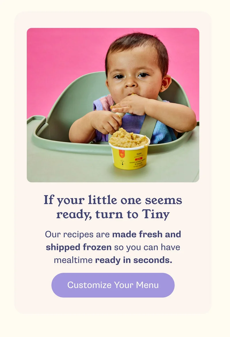 If your little one seems ready, turn to Tiny. Our recipes are made fresh and shipped frozen so you can have mealtime ready in seconds. Customize Your Menu