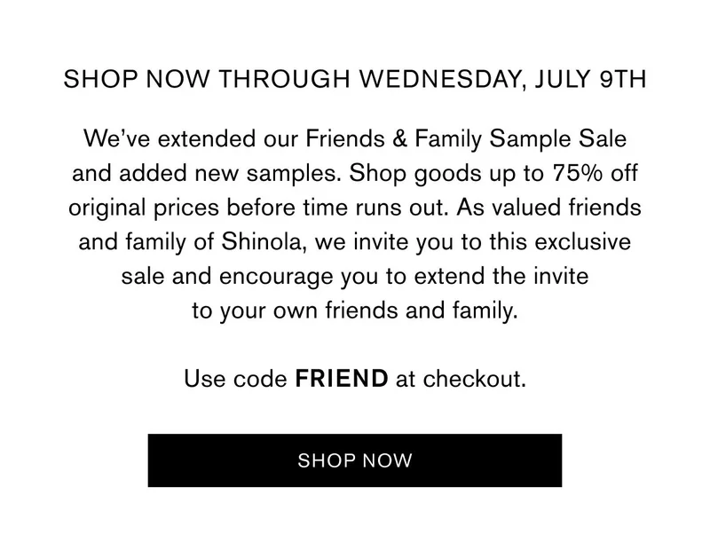 SHOP NOW THROUGH wednesday, July 9th | We’ve extended our Friends & Family Sample Sale and added new samples. Shop goods up to 75% off original prices before time runs out. As valued friends and family of Shinola, we invite you to this exclusive sale and encourage you to extend the invite to your own friends and family.  Use code FRIEND at checkout. | Use code FRIEND at checkout | SHOP NOW