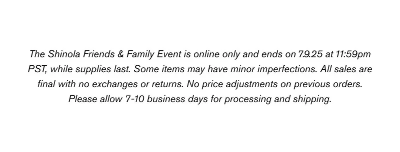 The Shinola Friends & Family Event is online only and ends on 7.9.25 at 11:59pm PST, while supplies last. Some items may have minor imperfections. All sales are final with no exchanges or returns. No price adjustments on previous orders. Please allow 7-10 business days for processing and shipping.