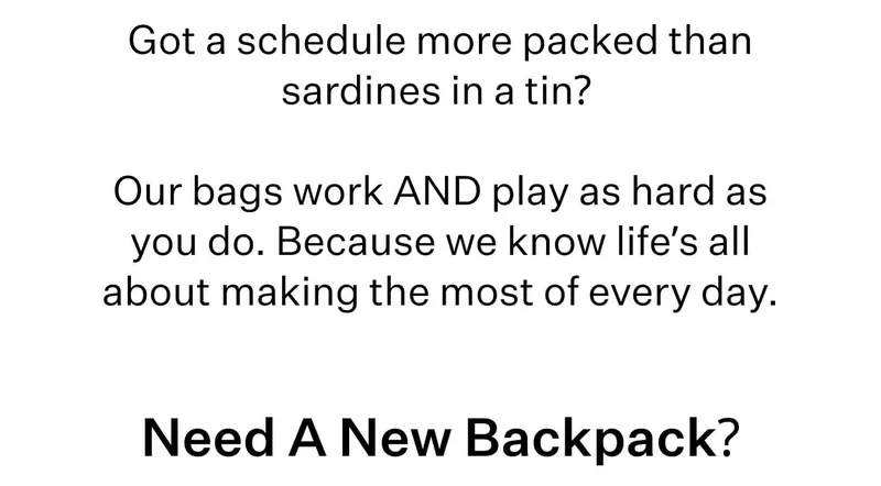 Got a schedule more packed than sardines in a tin? Our bags work AND play as hard as you do. Because we know life’s all about making the most of every day. Need A New Backpack?