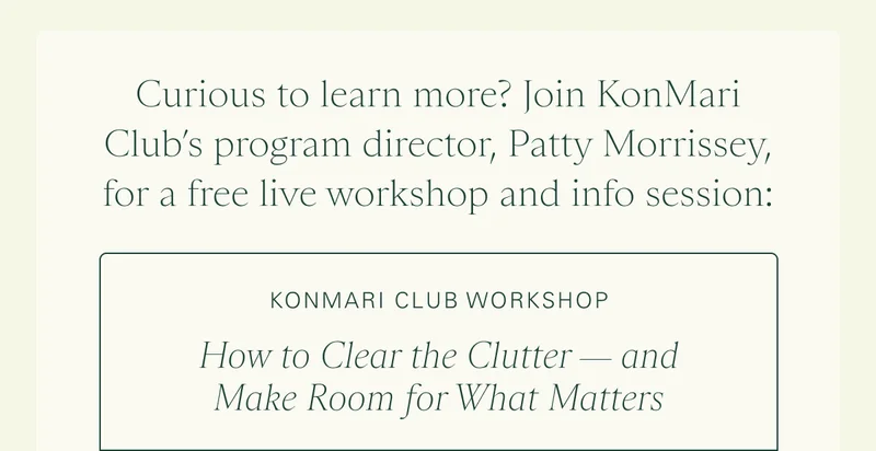 Curious to learn more? Join KonMari Club’s program director, Patty Morrissey, for a free live workshop and info session:    KonMari Club Workshop: How to Clear the Clutter — and Make Room for What Matters