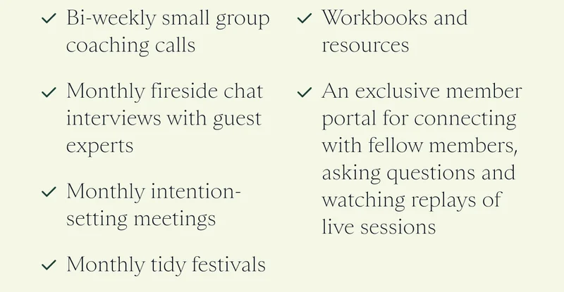 Bi-weekly small group coaching calls   Monthly fireside chat interviews with guest experts   Monthly intention-setting meetings   Monthly tidy festivals   Workbooks and resources   An exclusive member portal for connecting with fellow members, asking questions and watching replays of live sessions