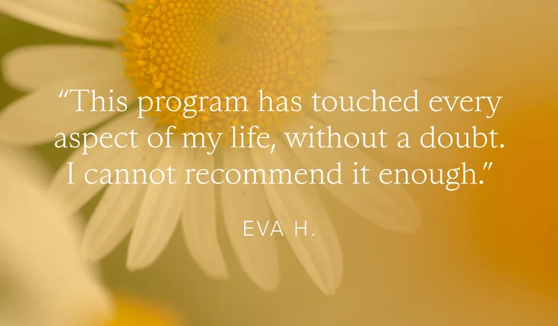 “This program has touched every aspect of my life, without a doubt. I cannot recommend it enough.“   Eva H.