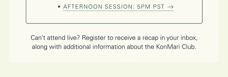 Afternoon Session: 5pm PST   Can’t attend live? Register to receive a recap in your inbox, along with additional information about the KonMari Club.