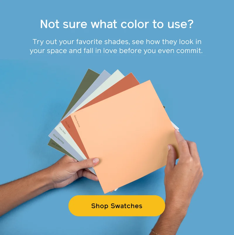 Not sure what color to use? Try out your favorite shades, see how they look in your space and fall in love before you even commit. Shop Swatches