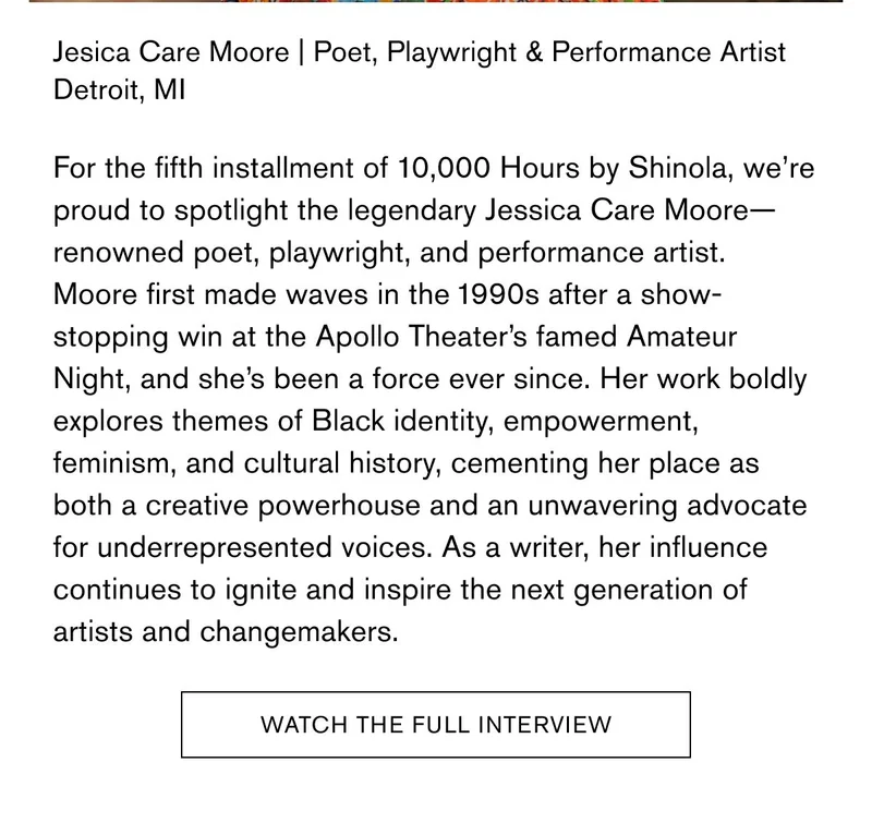 Jesica Care Moore | Poet, Playwright & Performance Artist Detroit, MI | For the fifth installment of&nbsp;10,000 Hours&nbsp;by Shinola, we’re proud to spotlight the legendary Jessica Care Moore—renowned poet, playwright, and performance artist. Moore first made waves in the 1990s after a show-stopping win at the Apollo Theater’s famed Amateur Night, and she’s been a force ever since. Her work boldly explores themes of Black identity, empowerment, feminism, and cultural history, cementing her place as both a creative powerhouse and an unwavering advocate for underrepresented voices. As a writer, her influence continues to ignite and inspire the next generation of artists and changemakers. | Watch The Full Interview