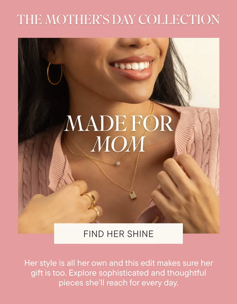 THE MOTHER'S DAY COLLECTION. MADE FOR MOM. Shine a light on the one who brightens every moment. Handpicked with love, our Mother’s Day collection is filled with gifts as special as she is. FIND HER SHINE.