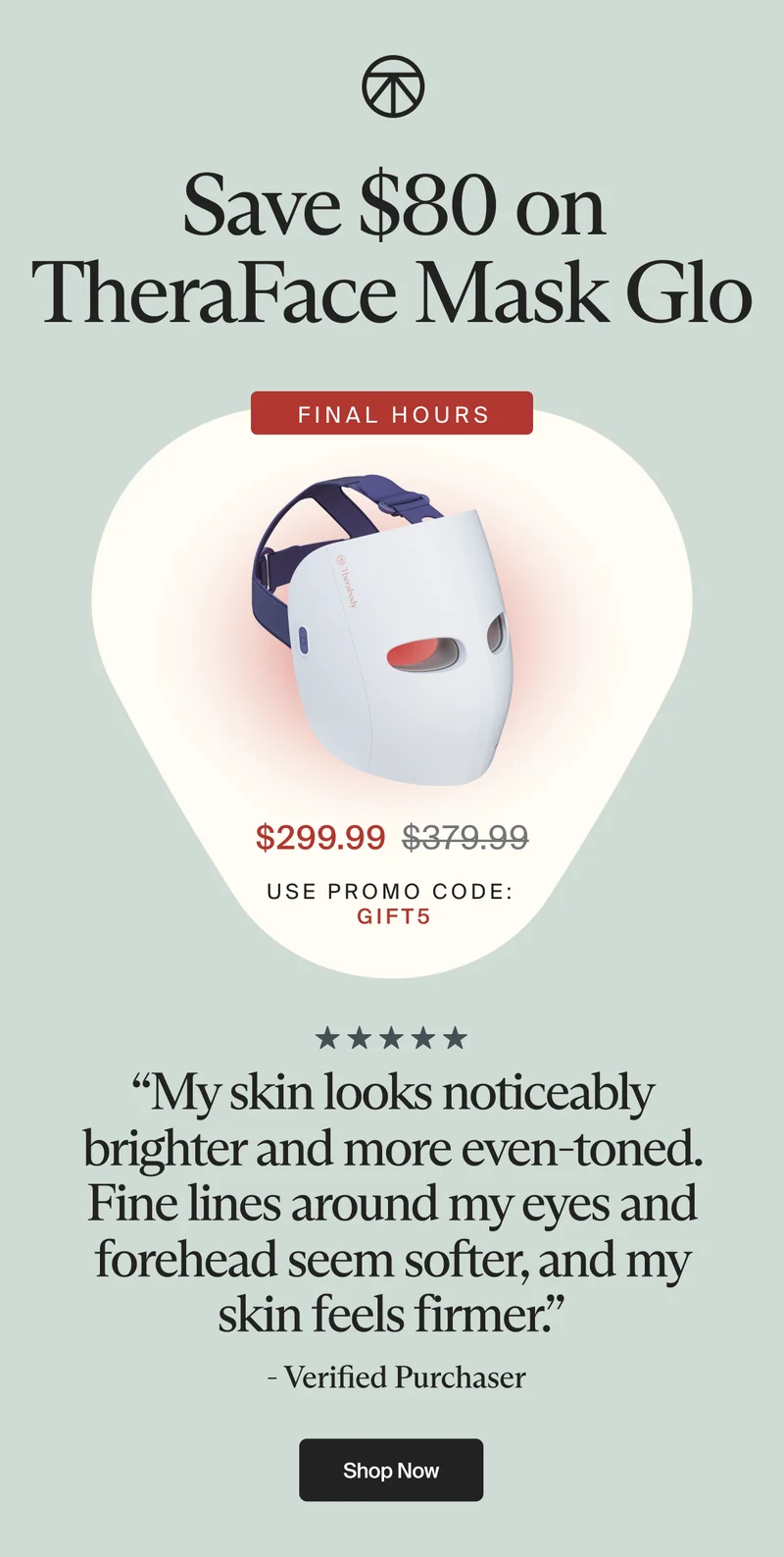 Save $80 on TheraFace Mask Glo | FINAL HOURS | $299.99 | use promo code: | gift5 | “My skin looks noticeably brighter and more even-toned. Fine lines around my eyes and forehead seem softer, and my skin feels firmer.” | - Verified Purchaser | Shop now