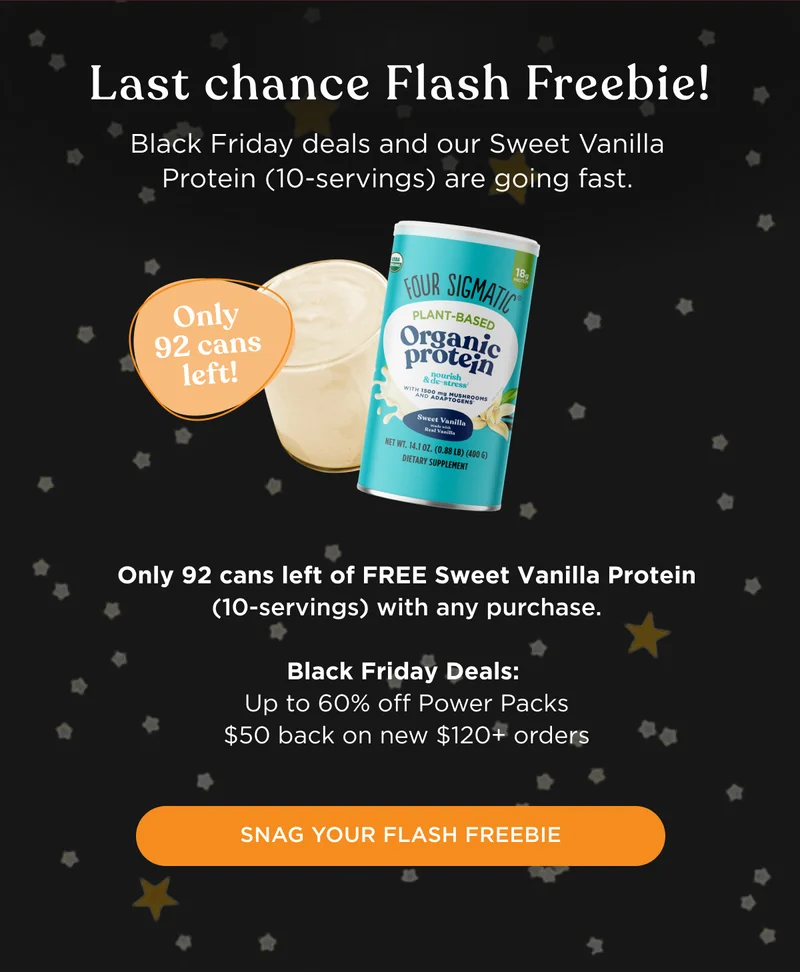 Last chance Flash Freebie! Black Friday deals and our Sweet Vanilla Protein (10-servings) are going fast. Only 92 cans left of FREE Sweet Vanilla Protein (10-servings) with any purchase. Black Friday Deals: Up to 60% off Power Packs, $50 back on new $120+ orders - SNAG YOUR FLASH FREEBIE