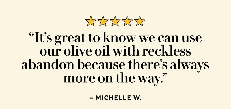 “It’s great to know we can use our olive oil with reckless abandon because there’s always more on the way.” – Michelle W.