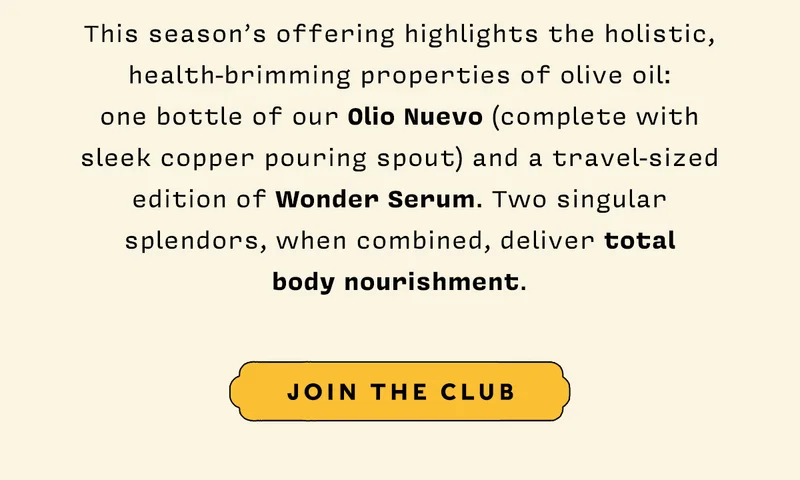 This season’s offering highlights the holistic, health-brimming properties of olive oil: one bottle of our Olio Nuevo (complete with sleek copper pouring spout) and a travel-sized edition of Wonder Serum. Two singular splendors, when combined, deliver total body nourishment.   JOIN THE CLUB