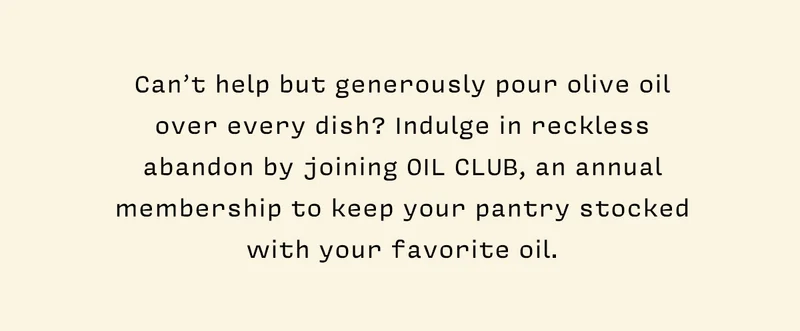 Can’t help but generously pour olive oil over every dish? Indulge in reckless abandon by joining OIL CLUB, an annual membership to keep your pantry stocked with your favorite Oil.