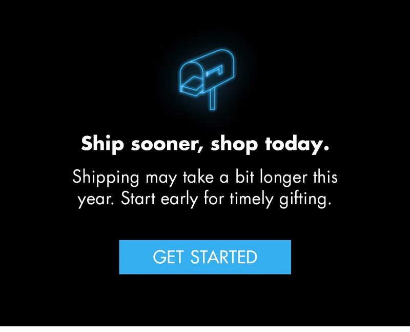 Ship sooner, shop today. Shipping may take a bit longer this year. Start early for timely gifting. Get Started.